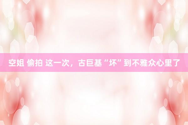 空姐 偷拍 这一次，古巨基“坏”到不雅众心里了