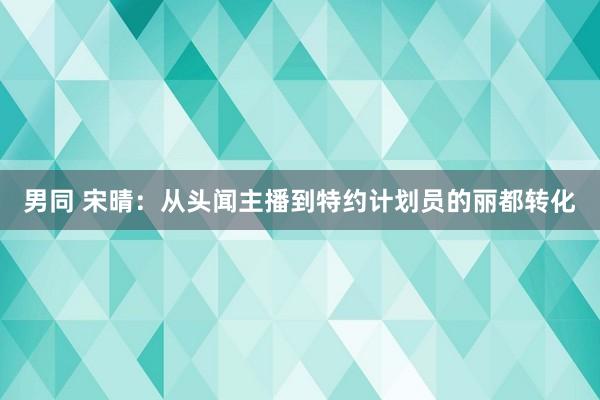 男同 宋晴：从头闻主播到特约计划员的丽都转化