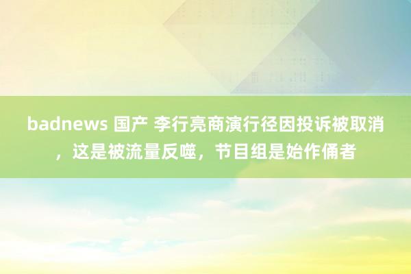 badnews 国产 李行亮商演行径因投诉被取消，这是被流量反噬，节目组是始作俑者