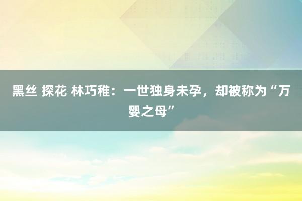 黑丝 探花 林巧稚：一世独身未孕，却被称为“万婴之母”