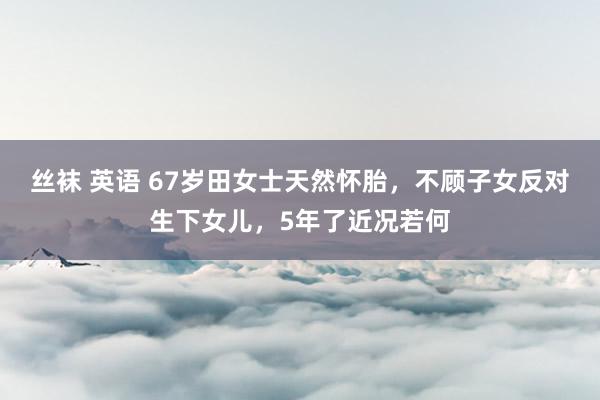丝袜 英语 67岁田女士天然怀胎，不顾子女反对生下女儿，5年了近况若何