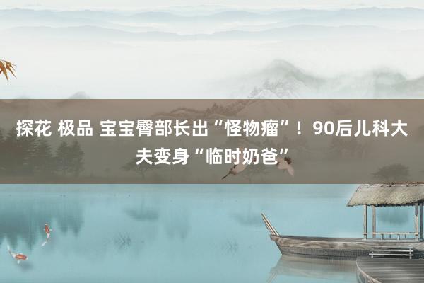 探花 极品 宝宝臀部长出“怪物瘤”！90后儿科大夫变身“临时奶爸”