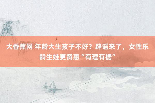 大香蕉网 年龄大生孩子不好？辟谣来了，女性乐龄生娃更贤惠“有理有据”