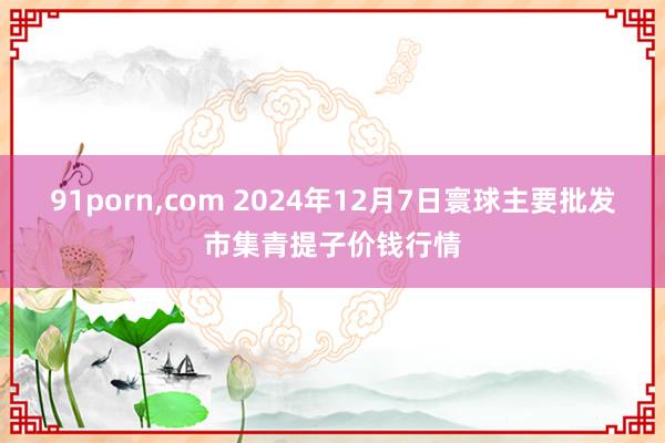91porn，com 2024年12月7日寰球主要批发市集青提子价钱行情