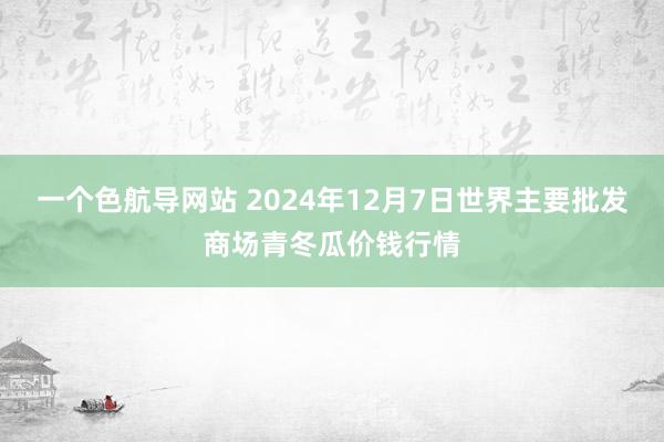 一个色航导网站 2024年12月7日世界主要批发商场青冬瓜价钱行情
