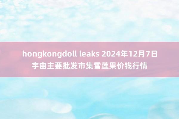 hongkongdoll leaks 2024年12月7日宇宙主要批发市集雪莲果价钱行情