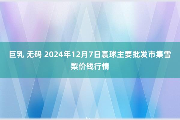 巨乳 无码 2024年12月7日寰球主要批发市集雪梨价钱行情