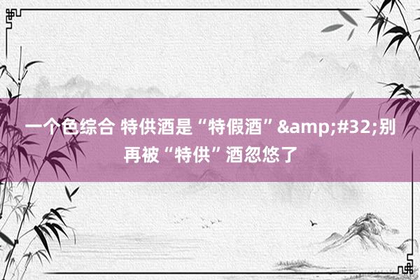 一个色综合 特供酒是“特假酒”&#32;别再被“特供”酒忽悠了