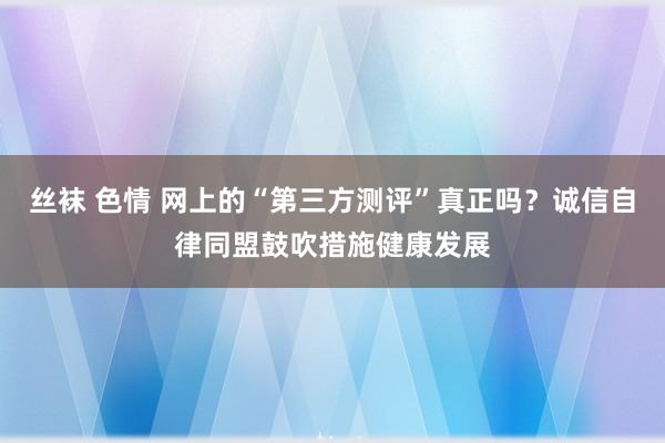 丝袜 色情 网上的“第三方测评”真正吗？诚信自律同盟鼓吹措施健康发展