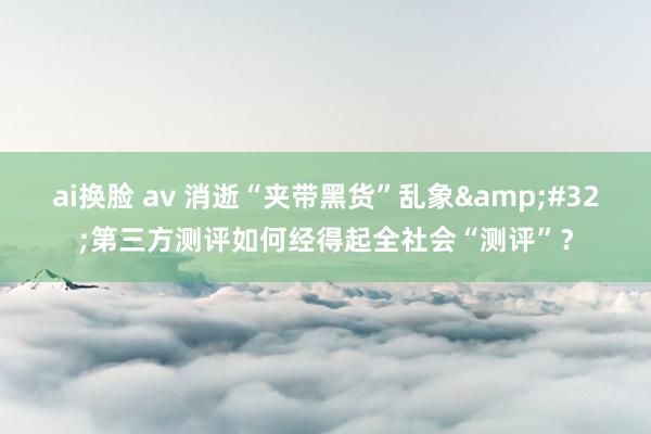 ai换脸 av 消逝“夹带黑货”乱象&#32;第三方测评如何经得起全社会“测评”？