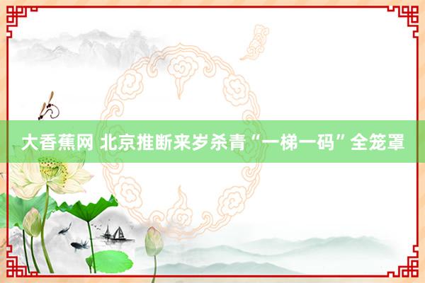 大香蕉网 北京推断来岁杀青“一梯一码”全笼罩