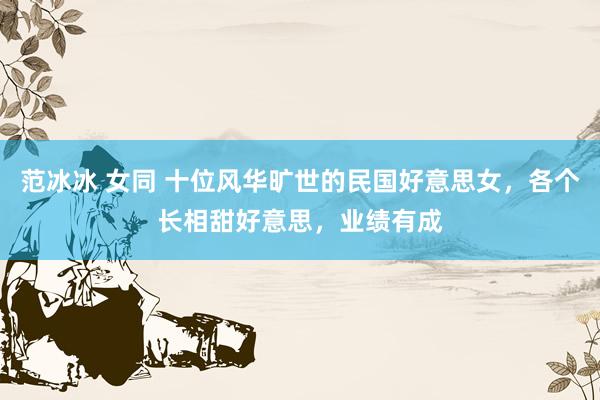 范冰冰 女同 十位风华旷世的民国好意思女，各个长相甜好意思，业绩有成