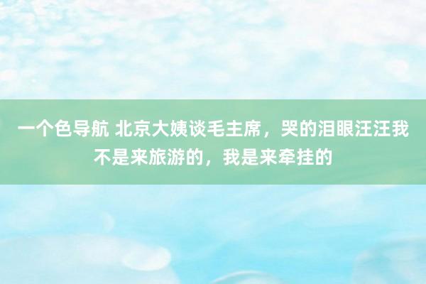一个色导航 北京大姨谈毛主席，哭的泪眼汪汪我不是来旅游的，我是来牵挂的
