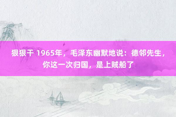 狠狠干 1965年，毛泽东幽默地说：德邻先生，你这一次归国，是上贼船了
