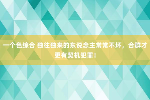 一个色综合 独往独来的东说念主常常不坏,合群才更有契机犯罪!