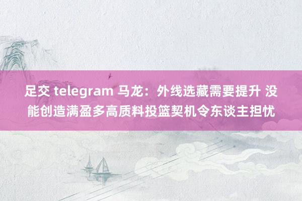 足交 telegram 马龙：外线选藏需要提升 没能创造满盈多高质料投篮契机令东谈主担忧