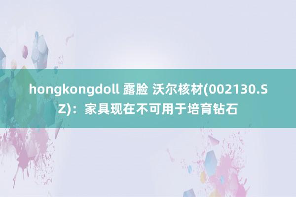 hongkongdoll 露脸 沃尔核材(002130.SZ)：家具现在不可用于培育钻石
