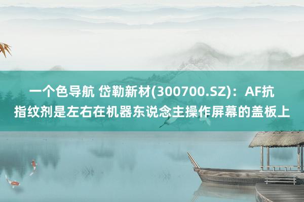 一个色导航 岱勒新材(300700.SZ)：AF抗指纹剂是左右在机器东说念主操作屏幕的盖板上