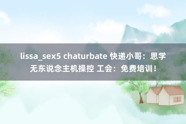 lissa_sex5 chaturbate 快递小哥：思学无东说念主机操控 工会：免费培训！