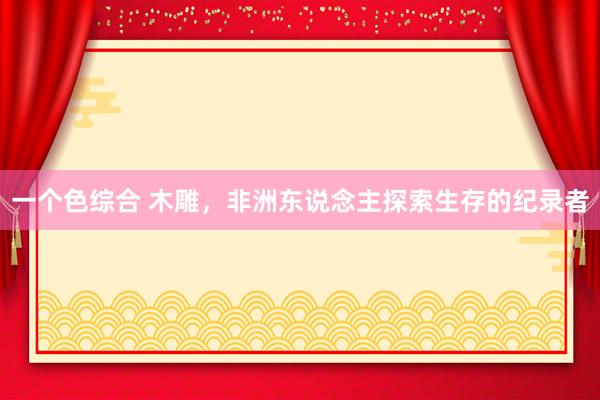 一个色综合 木雕，非洲东说念主探索生存的纪录者