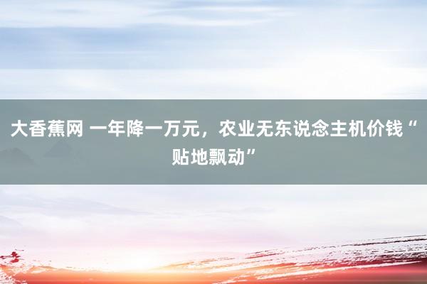 大香蕉网 一年降一万元，农业无东说念主机价钱“贴地飘动”