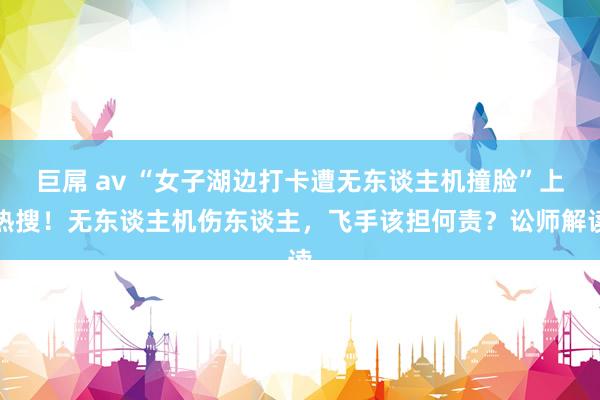 巨屌 av “女子湖边打卡遭无东谈主机撞脸”上热搜！无东谈主机伤东谈主，飞手该担何责？讼师解读