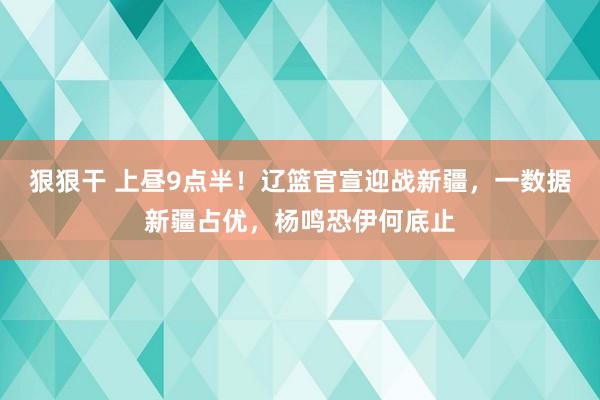 狠狠干 上昼9点半！辽篮官宣迎战新疆，一数据新疆占优，杨鸣恐伊何底止