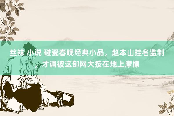 丝袜 小说 碰瓷春晚经典小品，赵本山挂名监制，才调被这部网大按在地上摩擦