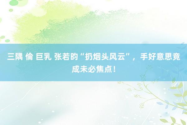 三隅 倫 巨乳 张若昀“扔烟头风云”，手好意思竟成未必焦点！