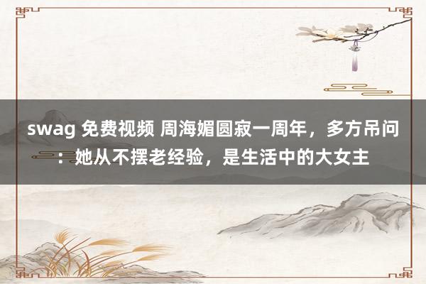 swag 免费视频 周海媚圆寂一周年，多方吊问：她从不摆老经验，是生活中的大女主