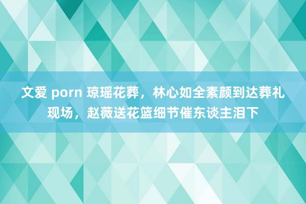 文爱 porn 琼瑶花葬，林心如全素颜到达葬礼现场，赵薇送花篮细节催东谈主泪下