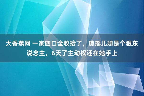 大香蕉网 一家四口全收拾了，琼瑶儿媳是个狠东说念主，6天了主动权还在她手上