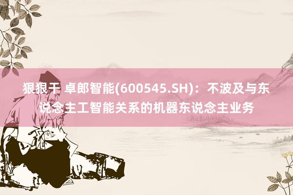 狠狠干 卓郎智能(600545.SH)：不波及与东说念主工智能关系的机器东说念主业务