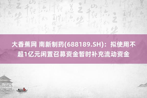 大香蕉网 南新制药(688189.SH)：拟使用不超1亿元闲置召募资金暂时补充流动资金