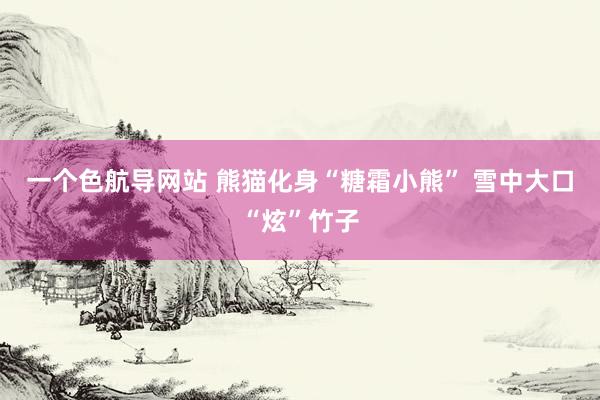 一个色航导网站 熊猫化身“糖霜小熊” 雪中大口“炫”竹子