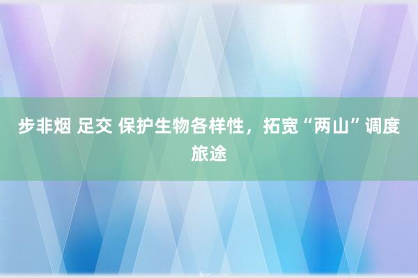 步非烟 足交 保护生物各样性，拓宽“两山”调度旅途