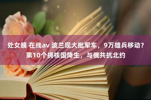 处女膜 在线av 波兰现大批军车，9万雄兵移动？第10个拥核国降生，与俄共抗北约