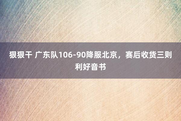 狠狠干 广东队106-90降服北京，赛后收货三则利好音书