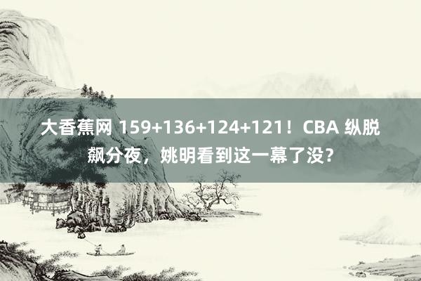 大香蕉网 159+136+124+121！CBA 纵脱飙分夜，姚明看到这一幕了没？