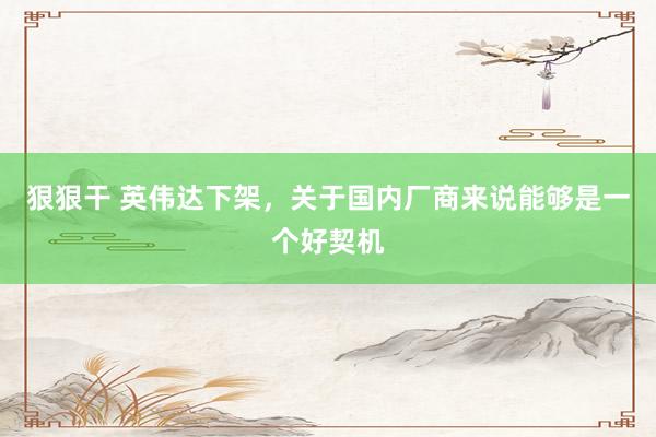 狠狠干 英伟达下架，关于国内厂商来说能够是一个好契机