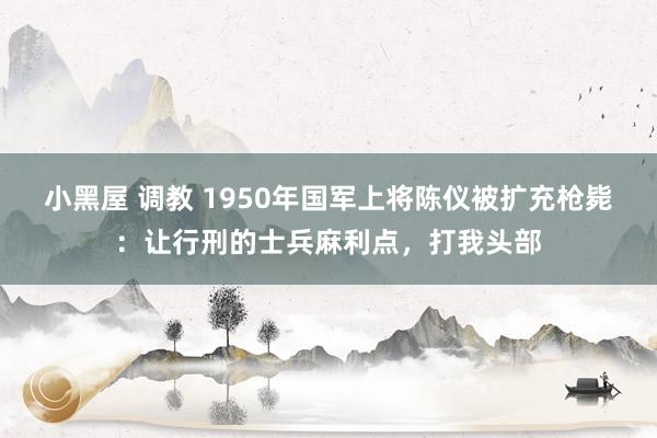 小黑屋 调教 1950年国军上将陈仪被扩充枪毙：让行刑的士兵麻利点，打我头部