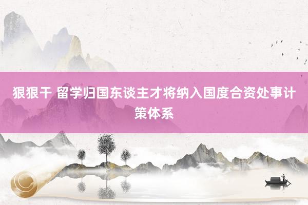 狠狠干 留学归国东谈主才将纳入国度合资处事计策体系