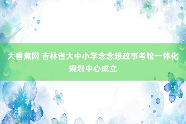大香蕉网 吉林省大中小学念念想政事考验一体化规划中心成立