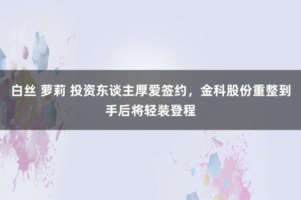 白丝 萝莉 投资东谈主厚爱签约，金科股份重整到手后将轻装登程