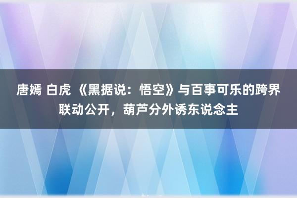 唐嫣 白虎 《黑据说：悟空》与百事可乐的跨界联动公开，葫芦分外诱东说念主