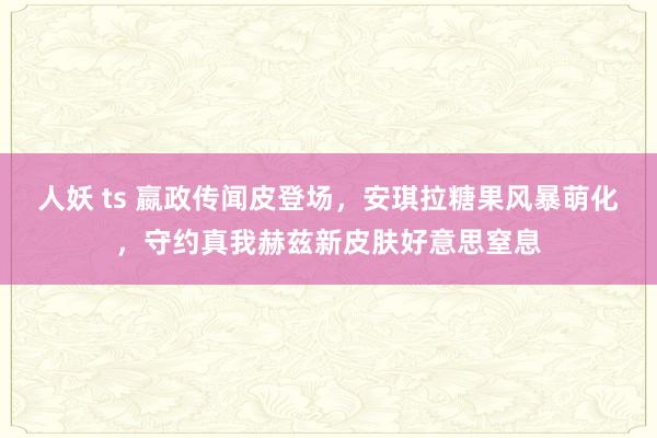 人妖 ts 嬴政传闻皮登场，安琪拉糖果风暴萌化，守约真我赫兹新皮肤好意思窒息
