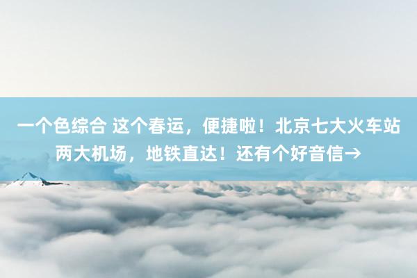 一个色综合 这个春运，便捷啦！北京七大火车站两大机场，地铁直达！还有个好音信→