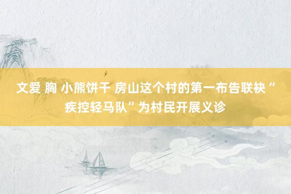 文爱 胸 小熊饼干 房山这个村的第一布告联袂“疾控轻马队”为村民开展义诊