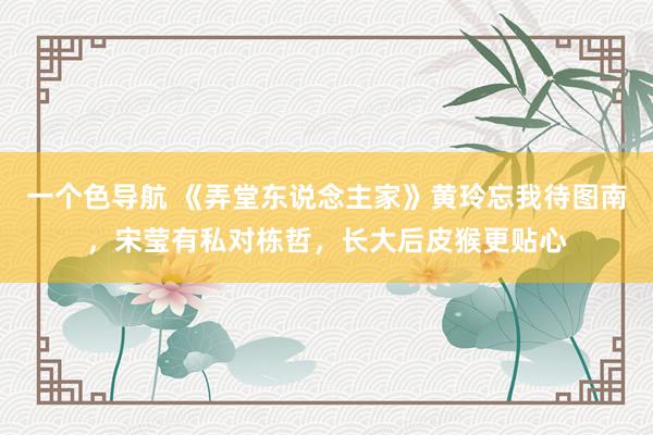 一个色导航 《弄堂东说念主家》黄玲忘我待图南，宋莹有私对栋哲，长大后皮猴更贴心