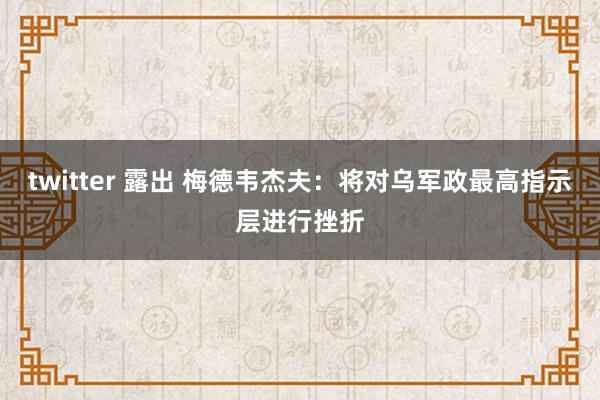 twitter 露出 梅德韦杰夫：将对乌军政最高指示层进行挫折